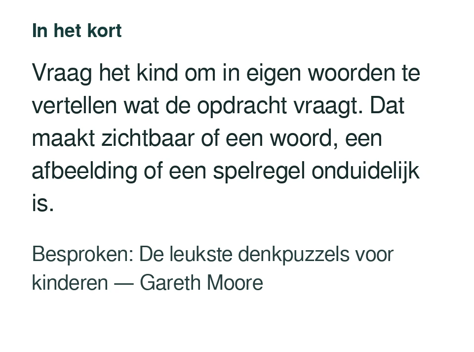 Vraag het kind om in eigen woorden te vertellen wat de opdracht vraagt. Dat maakt zichtbaar of een woord, een afbeelding of een spelregel onduidelijk is. Besproken: De leukste denkpuzzels voor kinderen — Gareth Moore.