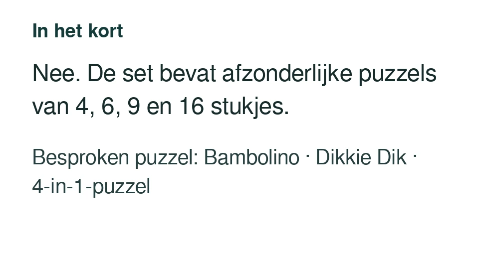 Nee. De set bevat afzonderlijke puzzels van 4, 6, 9 en 16 stukjes. Besproken puzzel: Bambolino · Dikkie Dik · 4-in-1-puzzel.