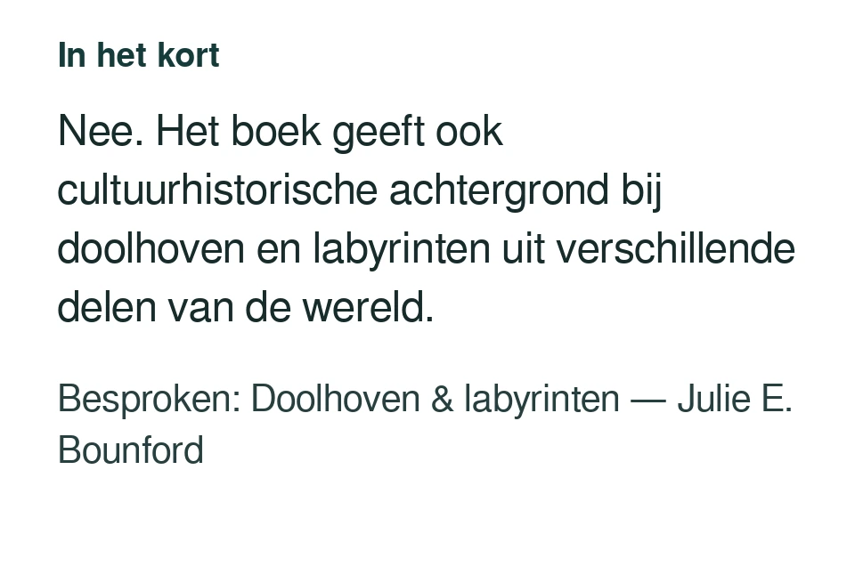 Nee. Het boek geeft ook cultuurhistorische achtergrond bij doolhoven en labyrinten uit verschillende delen van de wereld. Besproken: Doolhoven & labyrinten — Julie E. Bounford.