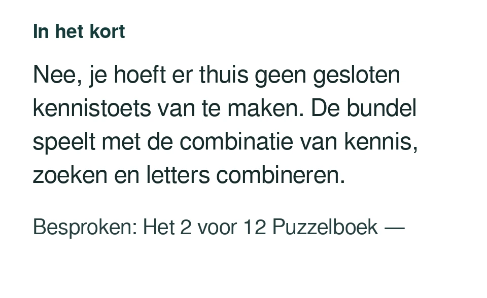 Nee, je hoeft er thuis geen gesloten kennistoets van te maken. De bundel speelt met de combinatie van kennis, zoeken en letters combineren. Besproken: Het 2 voor 12 Puzzelboek — .