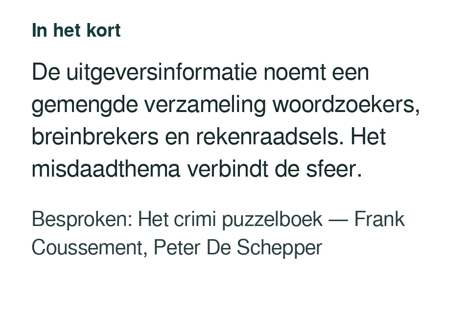 De uitgeversinformatie noemt een gemengde verzameling woordzoekers, breinbrekers en rekenraadsels. Het misdaadthema verbindt de sfeer. Besproken: Het crimi puzzelboek — Frank Coussement, Peter De Schepper.