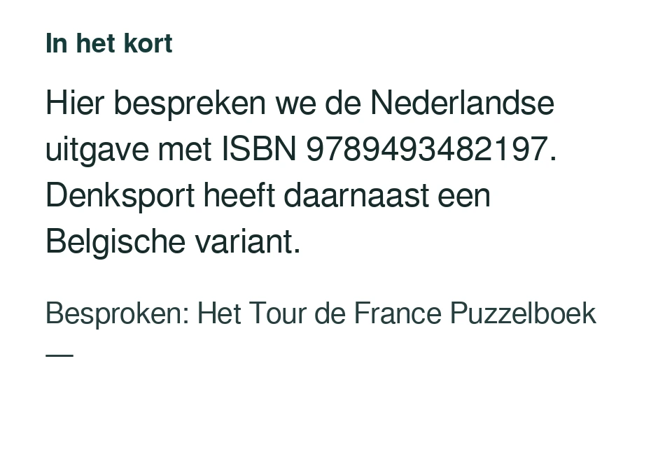 Hier bespreken we de Nederlandse uitgave met ISBN 9789493482197. Denksport heeft daarnaast een Belgische variant. Besproken: Het Tour de France Puzzelboek — .
