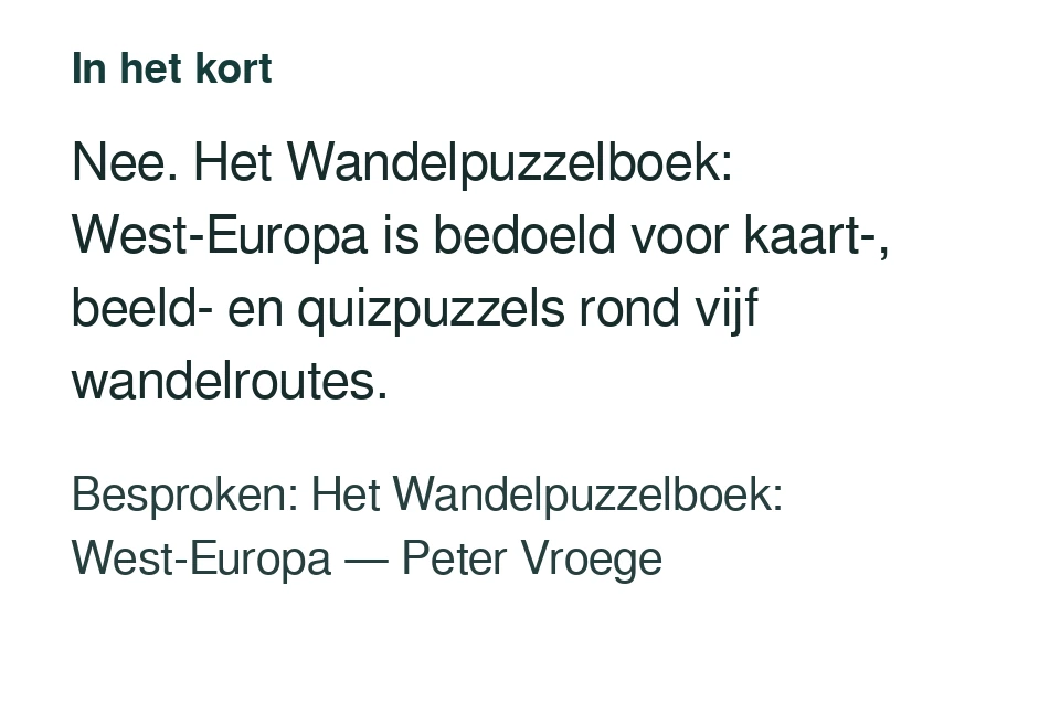 Nee. Het Wandelpuzzelboek: West-Europa is bedoeld voor kaart-, beeld- en quizpuzzels rond vijf wandelroutes. Besproken: Het Wandelpuzzelboek: West-Europa — Peter Vroege.