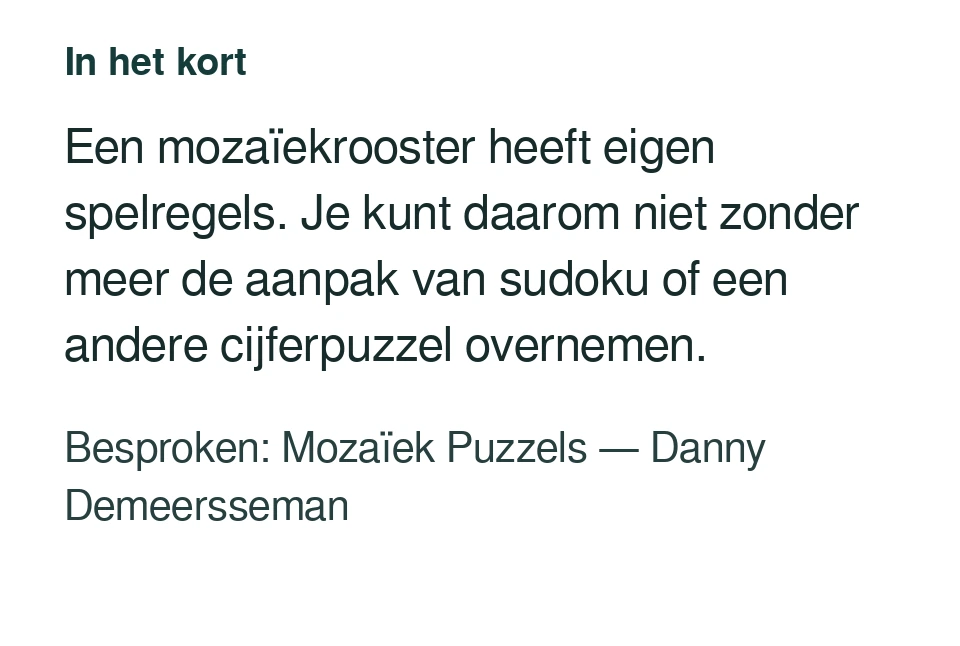 Een mozaïekrooster heeft eigen spelregels. Je kunt daarom niet zonder meer de aanpak van sudoku of een andere cijferpuzzel overnemen. Besproken: Mozaïek Puzzels — Danny Demeersseman.