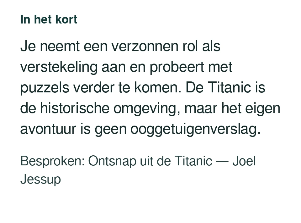Je neemt een verzonnen rol als verstekeling aan en probeert met puzzels verder te komen. De Titanic is de historische omgeving, maar het eigen avontuur is geen ooggetuigenverslag. Besproken: Ontsnap uit de Titanic — Joel Jessup.