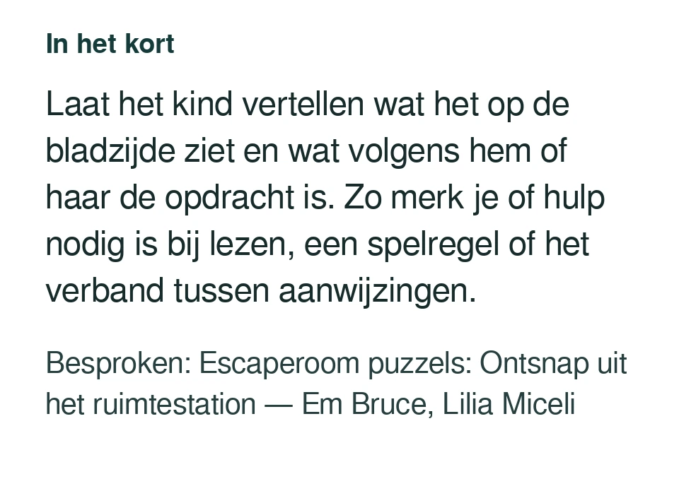 Laat het kind vertellen wat het op de bladzijde ziet en wat volgens hem of haar de opdracht is. Zo merk je of hulp nodig is bij lezen, een spelregel of het verband tussen aanwijzingen. Besproken: Escaperoom puzzels: Ontsnap uit het ruimtestation — Em Bruce, Lilia Miceli.