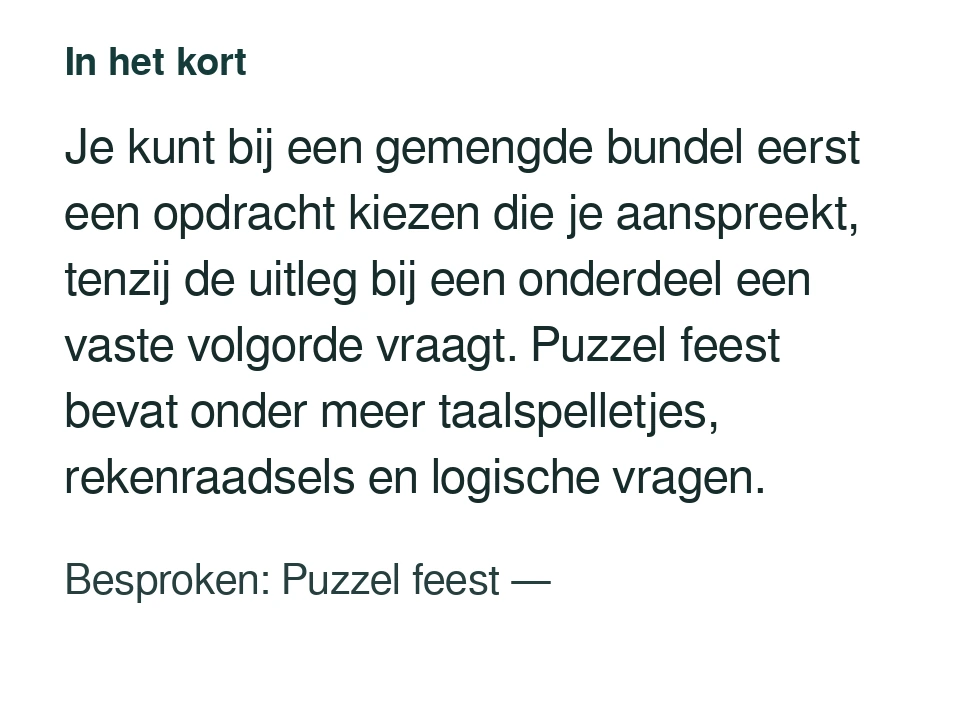 Je kunt bij een gemengde bundel eerst een opdracht kiezen die je aanspreekt, tenzij de uitleg bij een onderdeel een vaste volgorde vraagt. Puzzel feest bevat onder meer taalspelletjes, rekenraadsels en logische vragen. Besproken: Puzzel feest — .