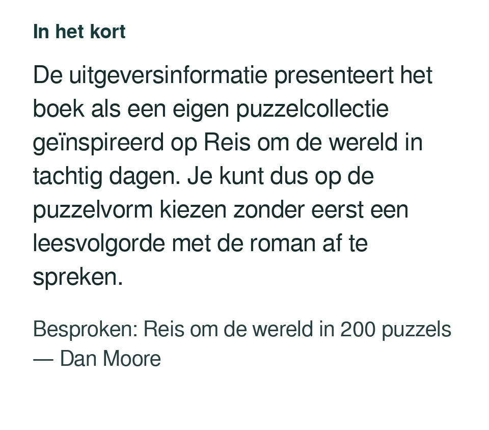 De uitgeversinformatie presenteert het boek als een eigen puzzelcollectie geïnspireerd op Reis om de wereld in tachtig dagen. Je kunt dus op de puzzelvorm kiezen zonder eerst een leesvolgorde met de roman af te spreken. Besproken: Reis om de wereld in 200 puzzels — Dan Moore.