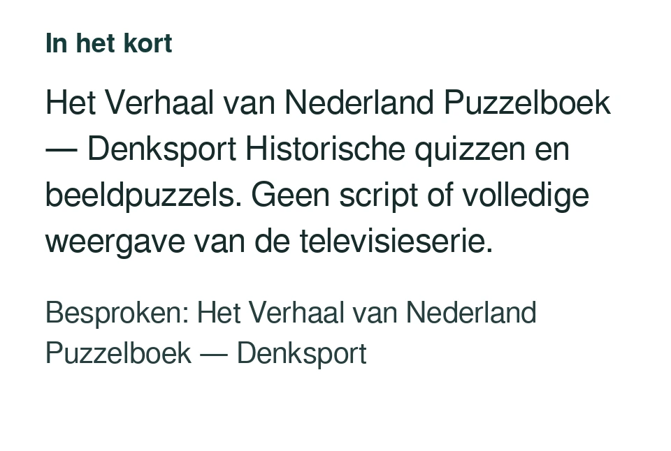 Het Verhaal van Nederland Puzzelboek — Denksport Historische quizzen en beeldpuzzels. Geen script of volledige weergave van de televisieserie. Besproken: Het Verhaal van Nederland Puzzelboek — Denksport.